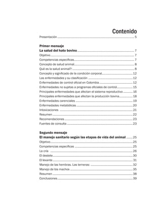 Contenido
Presentación.................................................................................................. 5
Primer mensaje
La salud del hato bovino......................................................................... 7
Objetivo........................................................................................................... 7
Competencias específicas............................................................................. 7
Concepto de salud animal............................................................................. 8
Qué es la salud animal?:............................................................................... 8
Concepto y significado de la condición corporal........................................12
Las enfermedades y su clasificación .........................................................12
Enfermedades de control oficial en Colombia...........................................12
Enfermedades no sujetas a programas oficiales de control.....................15
Principales enfermedades que afectan el sistema reproductivo.............16
Principales enfermedades que afectan la producción bovina.................18
Enfermedades carenciales ........................................................................19
Enfermedades metabólicas........................................................................20
Intoxicaciones .............................................................................................21
Resumen......................................................................................................22
Recomendaciones.......................................................................................23
Fuentes de consulta....................................................................................23
Segundo mensaje
El manejo sanitario según las etapas de vida del animal.........25
Objetivo.........................................................................................................25
Competencias específicas ..........................................................................25
La cría	 .........................................................................................................26
El destete......................................................................................................30
El levante...................................................................................................... 31
Manejo de las hembras. Las terneras: ......................................................32
Manejo de los machos................................................................................35
Resumen......................................................................................................38
Conclusiones................................................................................................39
 