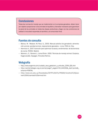 39
Módulo - Salud Animal
Conclusiones
Todas las normas de manejo que se implementen en la empresa ganadera, deben tener
por objetivo proporcionar a los animales el equilibrio y bienestar necesario para garantizar
la salud de los animales en todas las etapas productivas y llegar con las condiciones de
calidad e inocuidad requeridas al sacrificio y al consumidor final.
Fuentes de consulta
−− Blanco, M. Malaver, M; Pezo, S., 2003. Manual práctico de ganadería: alimenta-
ción animal, sanidad animal, mejoramiento ganadero.-- Lima: ITDG LA. 51p.
−− Heinrichz A., 2007. Nutrición para optimizar la salud y rendimientos de las terneras
de recría. FEDNA. Madrid.
−− Moreno L. E., Romero J., Lema Efraín. 2000. Técnicas de manejo animal. Corpoica,
Cogancevalle, Capagan, Pronatta.Palmira.
Webgrafía
−− http://www.engormix.com/cuidado_vaca_gestacion_s_articulos_2294_GDL.htm
−− http://portal.fedegan.org.co/portal/page?_pageid=93,144299&_dad=portal&_
schema=PORTAL
−− http://www.utu.edu.uy/Novedades/CETP%20UTU/PRADO/hereford%20jove-
nes%2004/sanidad%20animal.htm
 