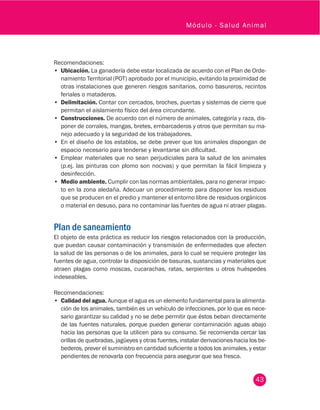 43
Módulo - Salud Animal
Recomendaciones:
•	 Ubicación. La ganadería debe estar localizada de acuerdo con el Plan de Orde-
namiento Territorial (POT) aprobado por el municipio, evitando la proximidad de
otras instalaciones que generen riesgos sanitarios, como basureros, recintos
feriales o mataderos.
•	 Delimitación. Contar con cercados, broches, puertas y sistemas de cierre que
permitan el aislamiento físico del área circundante.
•	 Construcciones. De acuerdo con el número de animales, categoría y raza, dis-
poner de corrales, mangas, bretes, embarcaderos y otros que permitan su ma-
nejo adecuado y la seguridad de los trabajadores.
•	 En el diseño de los establos, se debe prever que los animales dispongan de
espacio necesario para tenderse y levantarse sin dificultad.
•	 Emplear materiales que no sean perjudiciales para la salud de los animales
(p.ej. las pinturas con plomo son nocivas) y que permitan la fácil limpieza y
desinfección.
•	 Medio ambiente. Cumplir con las normas ambientales, para no generar impac-
to en la zona aledaña. Adecuar un procedimiento para disponer los residuos
que se producen en el predio y mantener el entorno libre de residuos orgánicos
o material en desuso, para no contaminar las fuentes de agua ni atraer plagas.
Plan de saneamiento
El objeto de esta práctica es reducir los riesgos relacionados con la producción,
que puedan causar contaminación y transmisión de enfermedades que afecten
la salud de las personas o de los animales, para lo cual se requiere proteger las
fuentes de agua, controlar la disposición de basuras, sustancias y materiales que
atraen plagas como moscas, cucarachas, ratas, serpientes u otros huéspedes
indeseables.
Recomendaciones:
•	 Calidad del agua. Aunque el agua es un elemento fundamental para la alimenta-
ción de los animales, también es un vehículo de infecciones, por lo que es nece-
sario garantizar su calidad y no se debe permitir que éstos beban directamente
de las fuentes naturales, porque pueden generar contaminación aguas abajo
hacia las personas que la utilicen para su consumo. Se recomienda cercar las
orillas de quebradas, jagüeyes y otras fuentes, instalar derivaciones hacia los be-
bederos, prever el suministro en cantidad suficiente a todos los animales, y estar
pendientes de renovarla con frecuencia para asegurar que sea fresca.
 