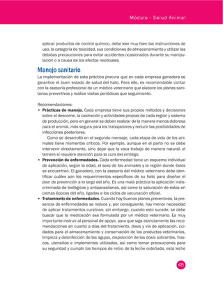45
Módulo - Salud Animal
aplicar productos de control químico, debe leer muy bien las instrucciones de
uso, la categoría de toxicidad, sus condiciones de almacenamiento y utilizar las
debidas precauciones para evitar accidentes ocasionados durante su manipu-
lación o a causa de los efectos residuales.
Manejo sanitario
La implementación de esta práctica procura que en cada empresa ganadera se
garantice el buen estado de salud del hato. Para ello, es recomendable contar
con la asesoría profesional de un médico veterinario que elabore los planes sani-
tarios preventivos y realice visitas periódicas que seguimiento.
Recomendaciones:
•	 Prácticas de manejo. Cada empresa tiene sus propios métodos y decisiones
sobre el descorne, la castración y actividades propias de cada región y sistema
de producción, pero en general se deben realizar de la manera menos dolorosa
para el animal, más segura para los trabajadores y reducir las posibilidades de
infecciones posteriores.
Como se desarrolló en el segundo mensaje, cada etapa de vida de los ani-
males tiene momentos críticos. Por ejemplo, aunque en el parto no se debe
intervenir directamente, sino dejar que la vaca trabaje de manera natural, el
ternero sí requiere atención para la cura del ombligo.
•	 Prevención de enfermedades. Cada enfermedad tiene un esquema individual
de aplicación, según la edad, el sexo de los animales y la región donde éstos
se encuentren. El ganadero, con la asesoría del médico veterinario debe iden-
tificar cuáles son los requerimientos específicos de su hato para diseñar el
plan de prevención a lo largo del año. Es una mala práctica la aplicación indis-
criminada de biológicos y antiparasitarios, así como la saturación de éstos en
ciertas épocas del año, ligadas a los ciclos de vacunación oficial.
•	 Tratamiento de enfermedades. Cuando hay buenos planes preventivos, la pre-
sencia de enfermedades se reduce y, por consiguiente, hay menor necesidad
de aplicar tratamientos curativos; sin embargo, cuando esto sucede, se debe
buscar que la medicación sea formulada por un médico veterinario. Es muy
importante instruir al personal de apoyo, para que siga estrictamente las reco-
mendaciones en cuanto a días del tratamiento, dosis y vía de aplicación, cui-
dados para el almacenamiento y conservación de los productos veterinarios,
limpieza y desinfección de las agujas, disposición de las dosis sobrantes, fras-
cos, utensilios e implementos utilizados, así como tomar precauciones para
su seguridad y cumplir los tiempos de retiro de la leche ordeñada, esta leche
 