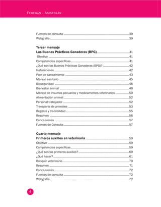 4
Fedegán - Asistegán
Fuentes de consulta....................................................................................39
Webgrafía.....................................................................................................39
Tercer mensaje
Las Buenas Prácticas Ganaderas (BPG).......................................... 41
Objetivo ....................................................................................................... 41
Competencias específicas........................................................................... 41
¿Qué son las Buenas Prácticas Ganaderas (BPG)?..................................42
Instalaciones................................................................................................42
Plan de saneamiento ..................................................................................43
Manejo sanitario .........................................................................................45
Bioseguridad ...............................................................................................46
Bienestar animal .........................................................................................48
Manejo de insumos pecuarios y medicamentos veterinarios..................50
Alimentación animal....................................................................................52
Personal trabajador.....................................................................................52
Transporte de animales ..............................................................................53
Registro y trazabilidad.................................................................................55
Resumen .....................................................................................................56
Conclusiones ............................................................................................... 57
Fuentes de Consulta.................................................................................... 57
Cuarto mensaje
Primeros auxilios en veterinaria........................................................59
Objetivo ........................................................................................................59
Competencias específicas...........................................................................59
¿Qué son los primeros auxilios?.................................................................60
¿Qué hacer?.................................................................................................61
Botiquín veterinario......................................................................................70
Resumen...................................................................................................... 71
Conclusiones................................................................................................72
Fuentes de consulta....................................................................................72
Webgrafía.....................................................................................................72
 