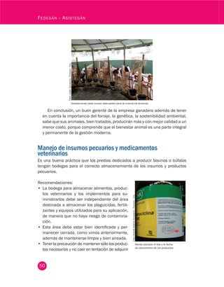 50
Fedegán - Asistegán
En conclusión, un buen gerente de la empresa ganadera además de tener
en cuenta la importancia del forraje, la genética, la sostenibilidad ambiental,
sabe que sus animales, bien tratados, producirán más y con mejor calidad a un
menor costo, porque comprende que el bienestar animal es una parte integral
y permanente de la gestión moderna.
Manejo de insumos pecuarios y medicamentos
veterinarios
Es una buena práctica que los predios dedicados a producir bovinos o búfalos
tengan bodegas para el correcto almacenamiento de los insumos y productos
pecuarios.
Instalaciones (sala cunas) adecuadas para la crianza de terneras.
Foto:JuliánCamacho.Fedegán-fng.
Recomendaciones:
•	 La bodega para almacenar alimentos, produc-
tos veterinarios y los implementos para su-
ministrarlos debe ser independiente del área
destinada a almacenar los plaguicidas, fertili-
zantes y equipos utilizados para su aplicación,
de manera que no haya riesgo de contamina-
ción.
•	 Esta área debe estar bien identificada y per-
manecer cerrada, como vimos anteriormente,
además de mantenerse limpia y bien aireada.
•	 Tener la precaución de mantener sólo los produc-
tos necesarios y no caer en tentación de adquirir
Foto:AndrésAlbertoSinisterra.Fedegán-fng.
Revise siempre el lote y la fecha
de vencimiento de los productos.
 