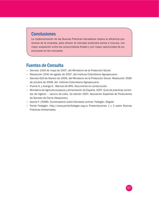 57
Conclusiones
La implementación de las Buenas Prácticas Ganaderas mejora la eficiencia pro-
ductiva de la empresa, para ofrecer al mercado productos sanos e inocuos, con
mejor aceptación entre los consumidores finales y con mayor oportunidad de po-
sicionarse en los mercados.
Fuentes de Consulta
−− Decreto 1500 de mayo de 2007, del Ministerio de la Protección Social.
−− Resolución 2341 de agosto de 2007, del Instituto Colombiano Agropecuario.
−− Decreto 616 de febrero de 2006, del Ministerio de la Protección Social. Resolución 3585
de octubre de 2008, del  Instituto Colombiano Agropecuario.
−− Puerta A. y Arango E.. Manual de BPG. Documento en construcción.
−− Ministerio de Agricultura pesca y alimentación de España. 2007. Guía de prácticas correc-
tas de higiene – vacuno de cebo. 2a edición 2007. Asociación Española de Productores
de Ganado de Carne (Asoprovac).
−− García F. (2008). Conversatorio sobre bienestar animal. Fedegán. Bogotá
−− Portal Fedegán: http://www.portal.fedegan.org.co Presentaciones 1 y 2 sobre Buenas
Prácticas Ambientales.
 