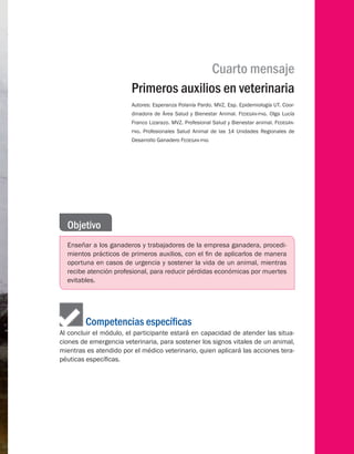 Cuarto mensaje
Primeros auxilios en veterinaria
Autores: Esperanza Polanía Pardo. MVZ, Esp. Epidemiología UT. Coor-
dinadora de Área Salud y Bienestar Animal. Fedegán-fng. Olga Lucía
Franco Lizarazo. MVZ. Profesional Salud y Bienestar animal. Fedegán-
fng. Profesionales Salud Animal de las 14 Unidades Regionales de
Desarrollo Ganadero Fedegan-fng
Objetivo
Enseñar a los ganaderos y trabajadores de la empresa ganadera, procedi-
mientos prácticos de primeros auxilios, con el fin de aplicarlos de manera
oportuna en casos de urgencia y sostener la vida de un animal, mientras
recibe atención profesional, para reducir pérdidas económicas por muertes
evitables.
	    Competencias específicas
Al concluir el módulo, el participante estará en capacidad de atender las situa-
ciones de emergencia veterinaria, para sostener los signos vitales de un animal,
mientras es atendido por el médico veterinario, quien aplicará las acciones tera-
péuticas específicas.
 