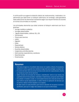 71
Módulo - Salud Animal
A continuación se sugiere la dotación básica de medicamentos, materiales e im-
plementos que debe tener un botiquín veterinario; sin embargo, cada ganadería
debe seleccionar los elementos necesarios según sus requerimientos de acuerdo
al número de animales en el predio.
Los principales elementos que debe contener el botiquín veterinario son los si-
guientes:
−− Jeringa metálica o plástica
−− Jeringas desechables
−− Agujas desechables, calibres 16 y 18.
−− Termómetro
−− Trocar para bovinos
−− Jabón
−− Algodón
−− Gasa
−− Esparadrapo
−− Venda elástica
−− Guantes desechables
−− Ungüentos antiinflamatorios
−− Estimulantes respiratorios y cardíacos
−− Desinfectantes
−− Cicatrizantes
Resumen
−− Ante toda emergencia, el auxiliador debe actuar con rapidez y eficacia. No asustarse,
mantener la calma y guardar las medidas de seguridad para proteger su propia vida.
−− El control del dolor alivia al animal mientras recibe atención especializada y facilita
su manejo por parte de los operarios
−− Aplicar siempre los principios de limpieza y desinfección, tanto en sus manos, las
superficies del animal expuestas, materiales e implementos, aunque se vean limpios.
−− El auxiliador inmediato cumple un rol de sostenimiento de la vida del animal mien-
tras recibe la ayuda especializada, no debe intentar la aplicación de técnicas que
no domina. Aplicar el dicho Zapatero a tus zapatos.
−− Se debe valorar el costo/beneficio para tomar la decisión de recuperar el animal o
sacrificarlo, para que no salga más costosa la cura que la enfermedad.
 