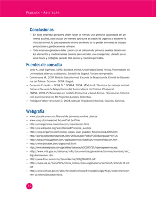 72
Fedegán - Asistegán
Conclusiones
−− En toda empresa ganadera debe haber al menos una persona capacitada en pri-
meros auxilios, para actuar de manera oportuna en casos de urgencia y sostener la
vida del animal, lo que representa ahorro de dinero al no perder animales de trabajo,
productivos o genéticamente valiosos.
−− Toda empresa ganadera debe contar con el botiquín de primeros auxilios dotado con
los elementos y medicamentos básicos para atender una emergencia; ubicado en un
área fresca y protegida, pero de fácil acceso y conocida por todos.
Fuentes de consulta
−− Bello A., José Sigifredo. 1999. Sanidad animal. Universidad Santo Tomás. Vicerrectoría de
Universidad abierta y a distancia. Santafé de Bogotá. Tercera reimpresión.
−− Colmenares M., 2007. Módulo Salud Animal. Escuela de Mayordomía. Comité de Ganade-
ros del Tolima- Tecnigán - SENA. Ibagué.
−− Convenio Fedegán – SENA N.° 00044. 2004. Módulo 4. Técnicas de manejo animal.
Primera Escuela de Mayordomía del Suroccidente del Tolima. Chaparral.
−− PGPSA. 2009. Profesionales en Gestión Productiva y Salud Animal. Fedegán-fng. Informa-
ción suministrada por 80 Proyectos Locales. Colombia.
−− Rodríguez Valderrama Iván D. 2004. Manual Terapéutico Bovinos, Equinos, Caninos.
Webgrafía
−− www.Iztacala.unam.mx Manual de primeros auxilios básicos
−− www.unap.clUniversidad Arturo Prat de Chile
−− http://emergencias.mascotia.com/resucitacion.html
−− http://es.wikipedia.org/wiki/Herida#Primeros_auxilios
−− http://www.engormix.com/colico_vacas_cual_pueden_forumsview12065.htm
−− http://portal.laboratoriosprovet.com/Default.aspx?tabid=360&language=en-US
−− http://labquimica.galeon.com/sopacademico/reactivos/rrecomendacion.htm
−− http://www.bonavet.com/digestivo5.html
−− http://www.elsitioagricola.com/gacetillas/balcarce/bl20030717/hipomagnesemia.asp.
−− http://www.inta.gov.ar/balcarce/info/documentos/ganaderia/bovinos/sanidad/enf_
dig/diarreaneon.htm
−− http://www.fmvz.unam.mx/bovinotecnia/BtRgCliG002.pdf
−− http://avpa.ula.ve/docuPDFs/libros_online/manualganaderia/seccion5/articulo11-s5.
pdf
−− http://www.ceniap.gov.ve/pbd/RevistasTecnicas/FonaiapDivulga/fd43/texto/retencion.
htm La retención placentaria.
 