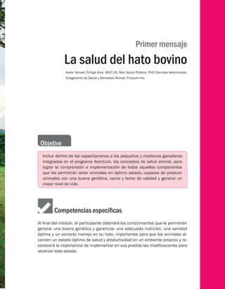 Primer mensaje
La salud del hato bovino
Autor: Ismael Zúñiga Arce. MVZ UN. Msc Salud Pública. PhD Ciencias Veterinarias.
Subgerente de Salud y Bienestar Animal, Fedegán-fng
Objetivo
Incluir dentro de las capacitaciones a los pequeños y medianos ganaderos
integrados en el programa Asistegán, los conceptos de salud animal, para
lograr la comprensión e implementación de todos aquellos componentes
que les permitirán tener animales en óptimo estado, capaces de producir
animales con una buena genética, carne y leche de calidad y generar un
mejor nivel de vida.
	    Competencias específicas
Al final del módulo, el participante obtendrá los conocimientos que le permitirán
generar una buena genética y garantizar una adecuada nutrición, una sanidad
óptima y un correcto manejo en su hato, importantes para que los animales al-
cancen un estado óptimo de salud y productividad en un ambiente propicio y re-
conocerá la importancia de implementar en sus predios las modificaciones para
alcanzar este estado.
 