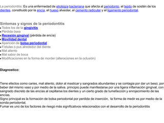 La periodontitis: Es una enfermedad de etiologíabacteriana que afecta al periodonto, el tejido de sostén de los dientes, constituido por la encía, el hueso alveolar, el cemento radicular y el ligamento periodontal.  Síntomas y signos de la periodontitis· Todos los de la gingivitis· Pérdida ósea· Recesión gingival (pérdida de encía)· Movilidad dental· Aparición de bolsa periodontal· Fístulas o pus alrededor del diente· Mal aliento· Mal sabor de boca· Modificaciones en la forma de morder (alteraciones en la oclusión)  Diagnostico: Tiene efectos como caries, mal aliento, dolor al masticar y sangrados abundantes y se contagia por dar un beso, por beber del mismo vaso y por medio de la saliva. principio puede manifestarse por una ligera inflamación gingival, con sangrado discreto de las encías al cepillarse los dientes y un cierto grado de tumefacción y enrojecimiento de las encías.Signo principal es la formación de bolsa periodontal por perdida de inserción,  la forma de medir es por medio de la sonda periodontal.Fumar es uno de los factores de riesgo más significativos relacionados con el desarrollo de la periodontitis