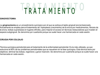 T R A T A  M I E N T OGINGIVECTOMIA La gingivectomía es un procedimiento quirúrgico por el que se extirpa el tejido gingival (encía) lesionado. Actualmente se emplea para el tratamiento de: hiperplasia (crecimiento) de la encía por medicamentos, fibrosis de la encía, bolsas supraóseas en lugares difíciles, para mejorar el acceso en técnicas restauradoras que invaden el espacio subgingival. Se denomina por cuadrante porque se suele hacer una hemiarcada en cada sesión. CIRUGIA POR COLGAJO Técnica quirúrgica periodontal para el tratamiento de la enfermedad periodontal. Es la más utilizada, ya que soluciona el 80% de los problemas periodontales que se resuelven en la fase quirúrgica. Esta técnica tiene por objetivos: eliminar las bolsas, regenerar y ganar inserción. Se denomina por cuadrante porque se suele hacer una hemiarcada en cada sesión.  