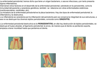 La enfermedad periodontal, hemos dicho que tiene un origen bacteriano, o sea es infecciosa y por tanto presenta signos inflamatorios. Intervienen otros factores en el desarrollo de la enfermedad periodontal, sobretodo en la periodontitis, como la inmunidad del paciente y caracteres genéticos, también  se  relaciona con otras enfermedades sistémicas (cardiovasculares, cerebrales, etc), La iniciadora de la enfermedad periodontal es la placa bacteriana. Hay dos tipos de enfermedad periodontal, la inflamatoria y la destructiva. · La inflamatoria se caracteriza por la inflamación del periodonto pero se conserva la integridad de sus estructuras, o sea no se destruyen los diversos tejidos periodontales, conocida como GINGIVITIS.  · La enfermedad periodontal destructiva es la PERIODONTITIS, en ella hay destrucción de tejidos periodontales, se destruye el hueso alveolar, el ligamento periodontal, la encía, de manera que el diente va perdiendo soporte, empieza a tener movilidad hasta que perdemos el diente. 