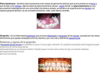 Placa bacteriana:  Se llama placa bacteriana a las masas de gérmenes dañinos que se encuentran en la boca y que se fijan a los dientes, algunos tipos de placa bacteriana causan  caries dental. La placa bacteriana es una acumulación heterogénea de una comunidad microbiana variada, se adhiere a la superficie de los dientes o al espacio gingival dentario, es de consistencia blanda, mate, color blanco-amarilloGingivitis:  Es la enfermedad bacteriana que provoca inflamación y sangrado de las encías, causada por los restos alimenticios que quedan atrapados entre los dientes y por una nula o deficiente higiene bucal. Síntomas y signos de la gingivitis· Sangrado de las encías al cepillarse la boca o comer algún alimento. En estados avanzados este sangrado puede producirse de forma espontánea.· Generalmente es un proceso indoloro. Pueden pasar muchos años antes de que uno sienta molestias.· Enrojecimiento de la encía· Encías hinchadas 