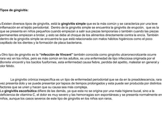 Tipos de gingivitis:· Existen diversos tipos de gingivitis, está la gingivitis simple que es la más común y se caracteriza por una leve inflamación en el tejido periodontal.  Dentro de la gingivitis simple se encuentra la gingivitis de erupción,  que es la que se presenta en niños pequeños cuando empiezan a salir sus piezas temporarias o también cuando las piezas permanentes empiezan a brotar, y esto se debe al choque de los alimentos directamente contra la encía. También dentro de la gingivitis simple se encuentra la que está relacionada con malos hábitos higiénicos como el poco cepillado de los dientes y la formación de placa bacteriana.· Otro tipo de gingivitis es la “infección de Vincent” también conocida como gingivitis ulceronecrotizante ocurre rara vez en los niños, pero es más común en los adultos, es una enfermedad de tipo infecciosa originada por el Borreliavincentiiy los bacilos fusiformes, esta enfermedad causa fiebre, perdida del apetito, malestar en general y olor fétido.            La gingivitis crónica inespecífica es un tipo de enfermedad periodontal que se da en la preadolescencia, rara vez presenta dolo y se puede presentar por lapsos de tiempos prolongados y esta puede ser producida por distintos factores que se unen y hacen que su causa sea más compleja.La gingivitis escorbútica difiere de las demás, ya que esta no se origina por una mala higiene bucal, sino a la deficiencia de vitamina C, el dolor es muy severo y las hemorragias son espontáneas y se presenta normalmente en niños, aunque los casos severos de este tipo de gingivitis en los niños son raros. 