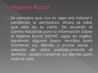    Se pensaba que con la vejez era natural ir
    perdiendo la dentadura. Ahora se sabe
    que esto no es cierto. De acuerdo al
    Centro Nacional para la Información Sobre
    el Higiene Bucal (NOHIC siglas en inglés),
    siguiendo algunos pasos sencillos para
    mantener sus dientes y encías sanas -
    además de visitar periódicamente al
    dentista - podrá conservar sus dientes para
    toda la vida.
 