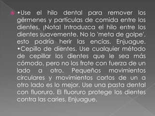    •Use el hilo dental para remover los
    gérmenes y partículas de comida entre los
    dientes. ¡Nota! Introduzca el hilo entre los
    dientes suavemente. No lo 'meta de golpe',
    esto podría herir las encías. Enjuague.
    •Cepillo de dientes. Use cualquier método
    de cepillar los dientes que le sea más
    cómodo, pero no los frote con fuerza de un
    lado a otro. Pequeños movimientos
    circulares y movimientos cortos de un a
    otro lado es lo mejor. Use una pasta dental
    con fluoruro. El fluoruro protege los dientes
    contra las caries. Enjuague.
 