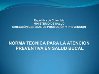 República de Colombia
              MINISTERIO DE SALUD
 DIRECCIÓN GENERAL DE PROMOCIÓN Y PREVENCIÓN




NORMA TECNICA PARA LA ATENCION
  PREVENTIVA EN SALUD BUCAL
 