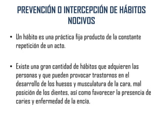 PREVENCIÓN O INTERCEPCIÓN DE HÁBITOS
NOCIVOS
• Un hábito es una práctica fija producto de la constante
repetición de un acto.
• Existe una gran cantidad de hábitos que adquieren las
personas y que pueden provocar trastornos en el
desarrollo de los huesos y musculatura de la cara, mal
posición de los dientes, así como favorecer la presencia de
caries y enfermedad de la encía.
 