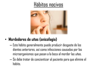 Hábitos nocivos
• Mordedores de uñas (onicofagia)
– Este hábito generalmente puede producir desgaste de los
dientes anteriores, así como infecciones causadas por los
microorganismos que pasan a la boca al morder las uñas.
– Se debe tratar de concientizar al paciente para que elimine el
hábito.
 