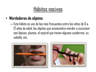 Hábitos nocivos
• Mordedores de objetos
– Este hábito es uno de los más frecuentes entre los niños de 6 a
12 años de edad, los objetos que acostumbra morder o succionar
son lápices, plumas, el espiral que tienen algunos cuadernos, su
cabello, etc.
 