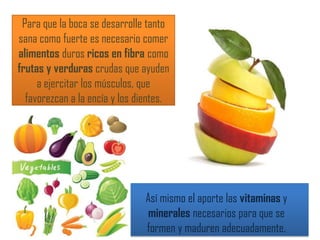 Para que la boca se desarrolle tanto
sana como fuerte es necesario comer
alimentos duros ricos en fibra como
frutas y verduras crudas que ayuden
a ejercitar los músculos, que
favorezcan a la encía y los dientes.
Así mismo el aporte las vitaminas y
minerales necesarios para que se
formen y maduren adecuadamente.
 
