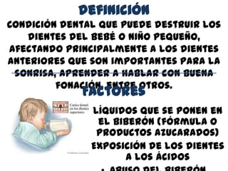 definición
Condición dental que puede destruir los
dientes del bebé o niño pequeño,
afectando principalmente a los dientes
anteriores que son importantes para la
sonrisa, aprender a hablar con buena
fonación, entre otros.
Factores
• Líquidos que se ponen en
el biberón (fórmula o
productos azucarados)
• Exposición de los dientes
a los ácidos
 