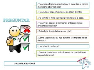 SALUD BUCAL – 2014
¿Tiene manifestaciones de dolor o malestar al comer,
masticar o abrir la boca?
¿Tiene dolor específicamente en algún diente?
¿Ha tenido el niño algún golpe en la cara o boca?
¿Tienen los padres o hermanos antecedentes o
presencia de caries?
¿Cuándo le limpia la boca a su hijo?
¿Cómo supervisa a su hijo durante la limpieza de los
dientes?
¿Usa biberón o chupo?
¿Durante la noche el niño duerme sin que le hayan
limpiado la boca?
 