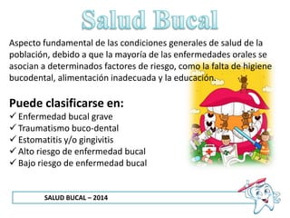 SALUD BUCAL – 2014
Aspecto fundamental de las condiciones generales de salud de la
población, debido a que la mayoría de las enfermedades orales se
asocian a determinados factores de riesgo, como la falta de higiene
bucodental, alimentación inadecuada y la educación.
Puede clasificarse en:
 Enfermedad bucal grave
 Traumatismo buco-dental
 Estomatitis y/o gingivitis
 Alto riesgo de enfermedad bucal
 Bajo riesgo de enfermedad bucal
 
