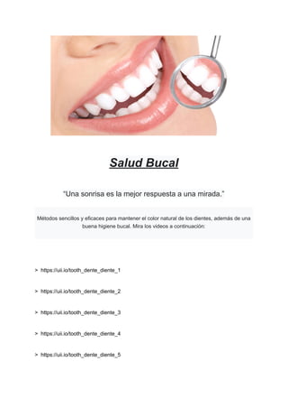 Salud Bucal
“Una sonrisa es la mejor respuesta a una mirada.”
Métodos sencillos y eficaces para mantener el color natural de los dientes, además de una
buena higiene bucal. Mira los videos a continuación:
> https://uii.io/tooth_dente_diente_1
> https://uii.io/tooth_dente_diente_2
> https://uii.io/tooth_dente_diente_3
> https://uii.io/tooth_dente_diente_4
> https://uii.io/tooth_dente_diente_5
 