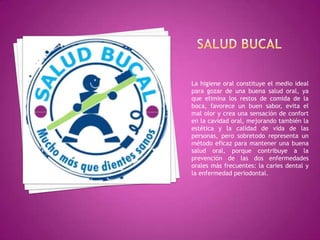 La higiene oral constituye el medio ideal
para gozar de una buena salud oral, ya
que elimina los restos de comida de la
boca, favorece un buen sabor, evita el
mal olor y crea una sensación de confort
en la cavidad oral, mejorando también la
estética y la calidad de vida de las
personas, pero sobretodo representa un
método eficaz para mantener una buena
salud oral, porque contribuye a la
prevención de las dos enfermedades
orales más frecuentes: la caries dental y
la enfermedad periodontal.

 