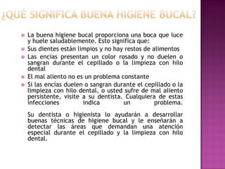 






La buena higiene bucal proporciona una boca que luce
y huele saludablemente. Esto significa que:
Sus dientes están limpios y no hay restos de alimentos
Las encías presentan un color rosado y no duelen o
sangran durante el cepillado o la limpieza con hilo
dental
El mal aliento no es un problema constante
Si las encías duelen o sangran durante el cepillado o la
limpieza con hilo dental, o usted sufre de mal aliento
persistente, visite a su dentista. Cualquiera de estas
infecciones
indica
un
problema.
Su dentista o higienista lo ayudarán a desarrollar
buenas técnicas de higiene bucal y le enseñarán a
detectar las áreas que demandan una atención
especial durante el cepillado y la limpieza con hilo
dental.

 