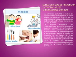 Las actividades de la OMS en materia de
salud bucodental se integran en el marco
general de prevención y control de las
enfermedades crónicas del Departamento
de Enfermedades Crónicas y Promoción de
la Salud de la OMS
Los
objetivos
estratégicos
del
Departamento son sensibilizar acerca de la
epidemia mundial de enfermedades
crónicas; crear ambientes saludables,
especialmente para las poblaciones pobres
y desfavorecidas; atenuar y corregir las
tendencias de los factores de riesgo
comunes de las enfermedades crónicas,
como las dietas malsanas y la inactividad
física; y prevenir las defunciones
prematuras y la discapacidad evitable que
causan las principales enfermedades
crónicas.

 