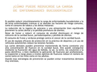 Es posible reducir simultáneamente la carga de enfermedades bucodentales y la
de otras enfermedades crónicas si se abordan los factores de riesgo comunes,
como el consumo de tabaco y las dietas malsanas:
La reducción de la ingesta de azúcares y una alimentación bien equilibrada
previenen la caries dental y la pérdida prematura de dientes.
Dejar de fumar y reducir el consumo de alcohol disminuyen el riesgo de
cánceres de la cavidad bucal, periodontopatías y pérdida de dientes.
El consumo de frutas y verduras protege contra el cáncer de la cavidad bucal.
El uso de equipos eficaces de protección en la práctica de deportes y el uso de
vehículos automóviles reduce las lesiones faciales.
Las caries dentales pueden prevenirse manteniendo de forma constante una
alta concentración de fluoruro en la cavidad bucal. Ello puede conseguirse
mediante la fluoración del agua de bebida, la sal, la leche, los colutorios o la
pasta dentífrica, o bien mediante la aplicación de fluoruros por profesionales.
La exposición a largo plazo a niveles óptimos de fluoruros reduce el número de
caries tanto en los niños como en los adultos.
Usando esas estrategias de prevención se pueden evitar tratamientos dentales
muy onerosos.

 