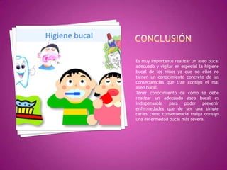 Es muy importante realizar un aseo bucal
adecuado y vigilar en especial la higiene
bucal de los niños ya que no ellos no
tienen un conocimiento concreto de las
consecuencias que trae consigo el mal
aseo bucal.
Tener conocimiento de cómo se debe
realizar un adecuado aseo bucal es
indispensable para poder prevenir
enfermedades que de ser una simple
caries como consecuencia traiga consigo
una enfermedad bucal más severa.

 