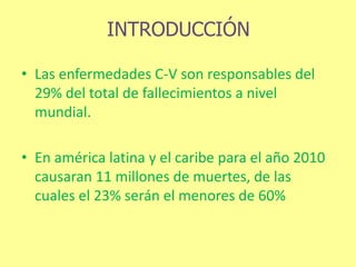 INTRODUCCIÓN
• Las enfermedades C-V son responsables del
29% del total de fallecimientos a nivel
mundial.
• En américa latina y el caribe para el año 2010
causaran 11 millones de muertes, de las
cuales el 23% serán el menores de 60%
 