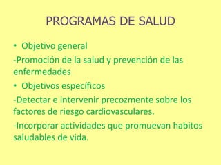 PROGRAMAS DE SALUD
• Objetivo general
-Promoción de la salud y prevención de las
enfermedades
• Objetivos específicos
-Detectar e intervenir precozmente sobre los
factores de riesgo cardiovasculares.
-Incorporar actividades que promuevan habitos
saludables de vida.
 