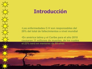 Introducción
•Las enfermedades C-V son responsables del
29% del total de fallecimientos a nivel mundial
•En américa latina y el Caribe para el año 2010
causaran 11 millones de muertes, de los cuales
el 23% será en menores de 60 años
 