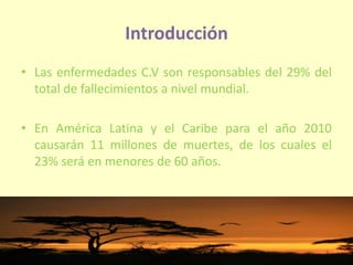 Introducción
• Las enfermedades C.V son responsables del 29% del
total de fallecimientos a nivel mundial.
• En América Latina y el Caribe para el año 2010
causarán 11 millones de muertes, de los cuales el
23% será en menores de 60 años.
 