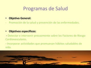 Programas de Salud
• Objetivo General:
- Promoción de la salud y prevención de las enfermedades.
• Objetivos específicos:
- Detectar e intervenir precozmente sobre los Factores de Riesgo
Cardiovasculares.
- Incorporar actividades que promuevan hábitos saludables de
vida.
 