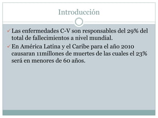 Introducción

 Las enfermedades C-V son responsables del 29% del
  total de fallecimientos a nivel mundial.
 En América Latina y el Caribe para el año 2010
  causaran 11millones de muertes de las cuales el 23%
  será en menores de 60 años.
 