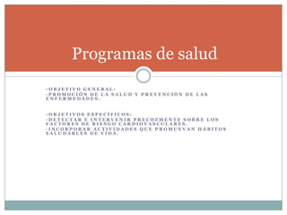 Programas de salud
O B J E T I V O G E N E R A L :
-PROMOCIÓN DE LA SALUD Y PREVENCIÓN DE LAS
ENFERMEDADES.


O B J E T I V O S E S P E C Í F I C O S :
-DETECTAR E INTERVENIR PRECOZMENTE SOBRE LOS
FACTORES DE RIESGO CARDIOVASCULARES.
-INCORPORAR ACTIVIDADES QUE PROMUEVAN HÁBITOS
SALUDABLES DE VIDA.
 