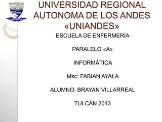 UNIVERSIDAD REGIONAL
AUTONOMA DE LOS ANDES
«UNIANDES»
ESCUELA DE ENFERMERÍA
PARALELO «A»
INFORMÁTICA
Msc: FABIAN AYALA
ALUMNO: BRAYAN VILLARREAL
TULCÁN 2013
 