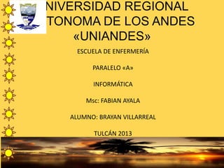 UNIVERSIDAD REGIONAL
AUTONOMA DE LOS ANDES
«UNIANDES»
ESCUELA DE ENFERMERÍA
PARALELO «A»
INFORMÁTICA
Msc: FABIAN AYALA
ALUMNO: BRAYAN VILLARREAL
TULCÁN 2013
 
