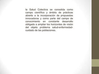 la Salud Colectiva se consolida como
campo científico y ámbito de prácticas
abierto a la incorporación de propuestas
innovadoras y como parte del campo de
conocimiento en constante desarrollo
obligado a ampliar los horizontes de visión
del objeto problema salud-enfermedad-
cuidado de las poblaciones.
 