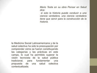 Mario Testa en su obra Pensar en Salud
dice:
si solo la historia puede conducir a una
ciencia verdadera, una ciencia verdadera
tiene que servir para la construcción de la
historia.
la Medicina Social Latinoamericana y de la
salud colectiva ha sido la preocupación por
comprender cómo se fueron constituyendo
las categorías y las prácticas en este
campo, lo cual ha permitido superar la
visión tecnicista de la salud pública
tradicional, para fundamentar una
propuesta de una salud colectiva
contextualizada.
 