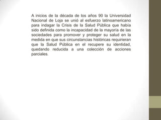 A inicios de la década de los años 90 la Universidad
Nacional de Loja se unió al esfuerzo latinoamericano
para indagar la Crisis de la Salud Pública que había
sido definida como la incapacidad de la mayoría de las
sociedades para promover y proteger su salud en la
medida en que sus circunstancias históricas requirieran
que la Salud Pública en el recupere su identidad,
quedando reducida a una colección de acciones
parciales.
 