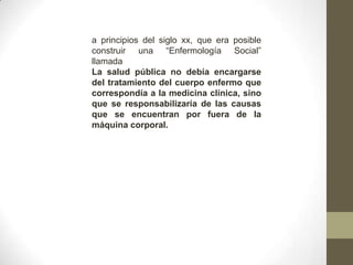a principios del siglo xx, que era posible
construir una “Enfermología Social”
llamada
La salud pública no debía encargarse
del tratamiento del cuerpo enfermo que
correspondía a la medicina clínica, sino
que se responsabilizaría de las causas
que se encuentran por fuera de la
máquina corporal.
 