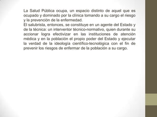 La Salud Pública ocupa, un espacio distinto de aquel que es
ocupado y dominado por la clínica tomando a su cargo el riesgo
y la prevención de la enfermedad.
El salubrista, entonces, se constituye en un agente del Estado y
de la técnica: un interventor técnico-normativo, quien durante su
accionar logra efectivizar en las instituciones de atención
médica y en la población el propio poder del Estado y ejecutar
la verdad de la ideología científico-tecnológica con el fin de
prevenir los riesgos de enfermar de la población a su cargo.
 