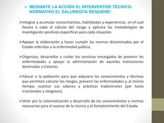  MEDIANTE LA ACCIÓN EL INTERVENTOR TÉCNICO-
NORMATIVO EL SALUBRISTA REQUIERE:
Integrar y acumular conocimientos, habilidades y experiencias en el cual
llevara a cabo el cálculo del riesgo y aplicara las metodologías de
investigación positivas específicas para cada situación.
Apoyar la elaboración y hacer cumplir las normas dictaminadas por el
Estado referidas a la enfermedad pública.
Organizar, desarrollar y cuidar los servicios encargados de prevenir las
enfermedades y apoyar la administración de aquellas instituciones
destinadas a tratarlas.
Educar a la población para que adquiera los conocimientos y técnicas
que permitan calcular los riesgos, prevenir las enfermedades y, al mismo
tiempo, sustituir sus saberes y prácticas tradicionales (por tanto
irracionales y riesgosos).
Velar por la sistematización y desarrollo de los conocimientos y normas
necesarios para el avance de la ciencia y el fortalecimiento del Estado.
 