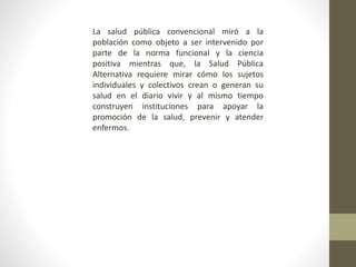 La salud pública convencional miró a la
población como objeto a ser intervenido por
parte de la norma funcional y la ciencia
positiva mientras que, la Salud Pública
Alternativa requiere mirar cómo los sujetos
individuales y colectivos crean o generan su
salud en el diario vivir y al mismo tiempo
construyen instituciones para apoyar la
promoción de la salud, prevenir y atender
enfermos.
 