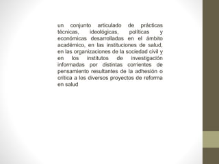 un conjunto articulado de prácticas
técnicas, ideológicas, políticas y
económicas desarrolladas en el ámbito
académico, en las instituciones de salud,
en las organizaciones de la sociedad civil y
en los institutos de investigación
informadas por distintas corrientes de
pensamiento resultantes de la adhesión o
crítica a los diversos proyectos de reforma
en salud
 