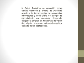la Salud Colectiva se consolida como
campo científico y ámbito de prácticas
abierto a la incorporación de propuestas
innovadoras y como parte del campo de
conocimiento en constante desarrollo
obligado a ampliar los horizontes de visión
del objeto problema salud-enfermedad-
cuidado de las poblaciones.
 